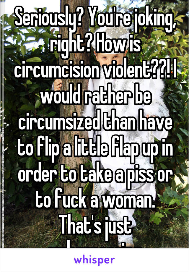 Seriously? You're joking, right? How is circumcision violent??! I would rather be circumsized than have to flip a little flap up in order to take a piss or to fuck a woman. That's just embarrassing.