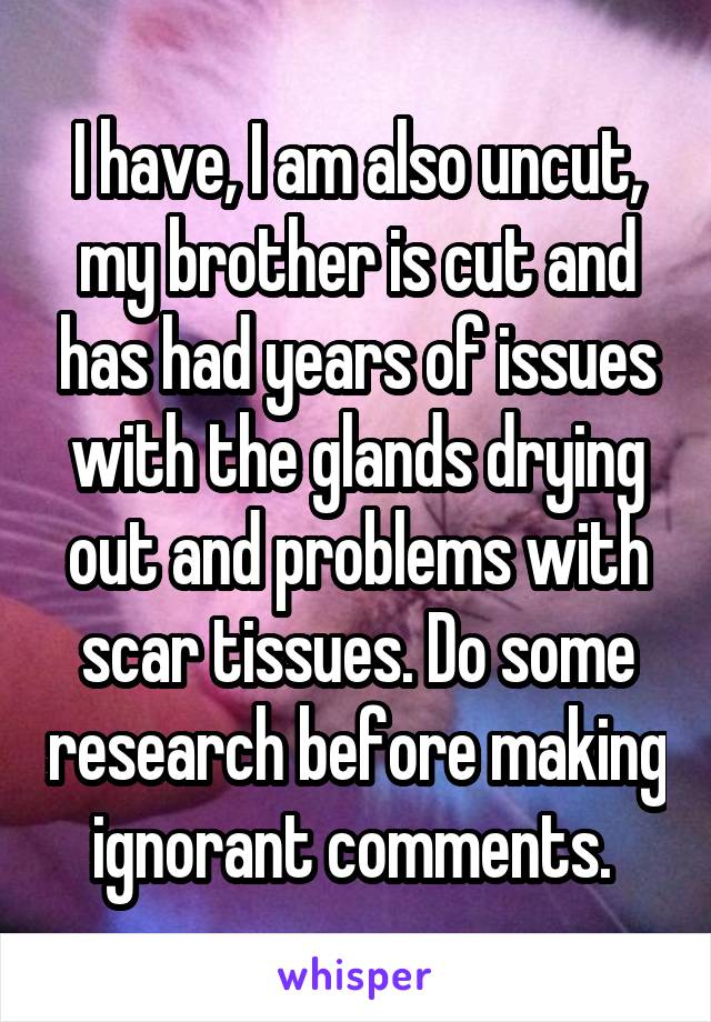 I have, I am also uncut, my brother is cut and has had years of issues with the glands drying out and problems with scar tissues. Do some research before making ignorant comments. 