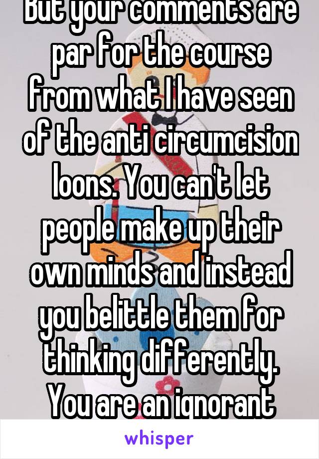 But your comments are par for the course from what I have seen of the anti circumcision loons. You can't let people make up their own minds and instead you belittle them for thinking differently. You are an ignorant bigot.