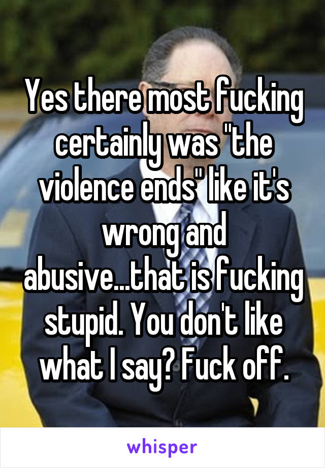 Yes there most fucking certainly was "the violence ends" like it's wrong and abusive...that is fucking stupid. You don't like what I say? Fuck off.