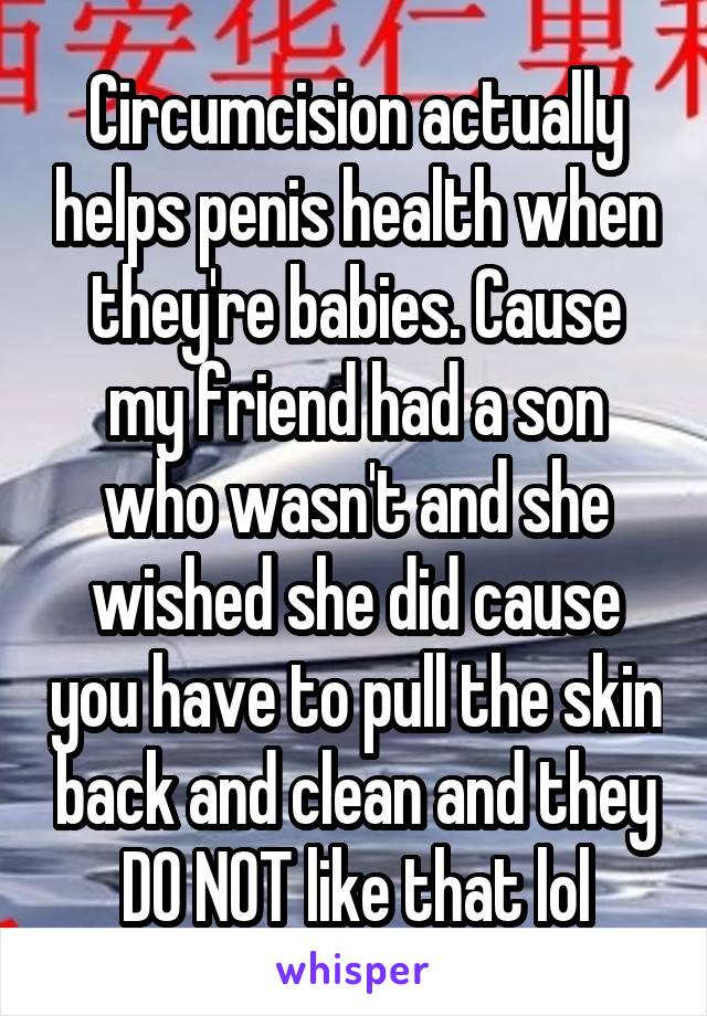 Circumcision actually helps penis health when they're babies. Cause my friend had a son who wasn't and she wished she did cause you have to pull the skin back and clean and they DO NOT like that lol