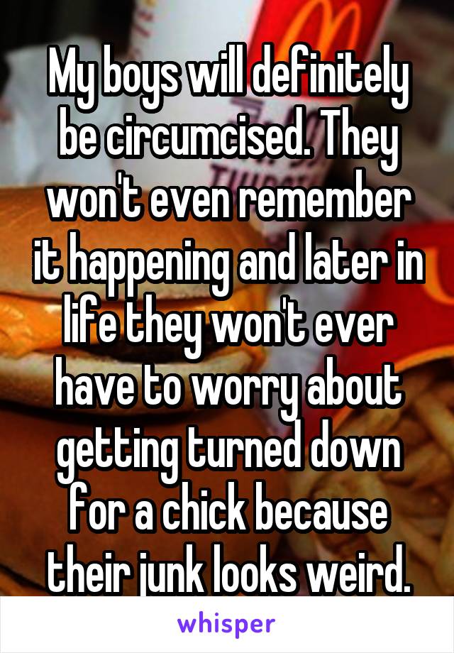 My boys will definitely be circumcised. They won't even remember it happening and later in life they won't ever have to worry about getting turned down for a chick because their junk looks weird.