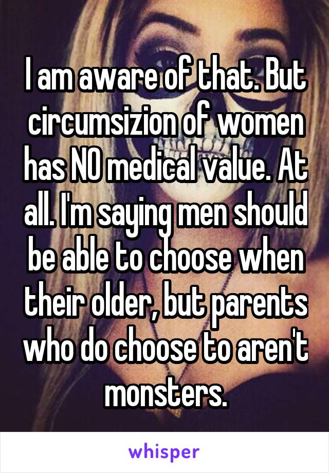 I am aware of that. But circumsizion of women has NO medical value. At all. I'm saying men should be able to choose when their older, but parents who do choose to aren't  monsters. 