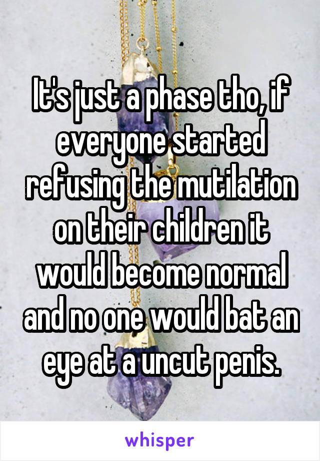 It's just a phase tho, if everyone started refusing the mutilation on their children it would become normal and no one would bat an eye at a uncut penis.