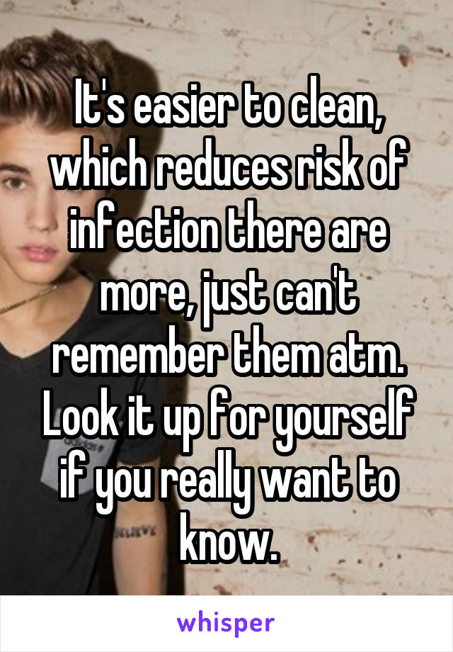 It's easier to clean, which reduces risk of infection there are more, just can't remember them atm. Look it up for yourself if you really want to know.