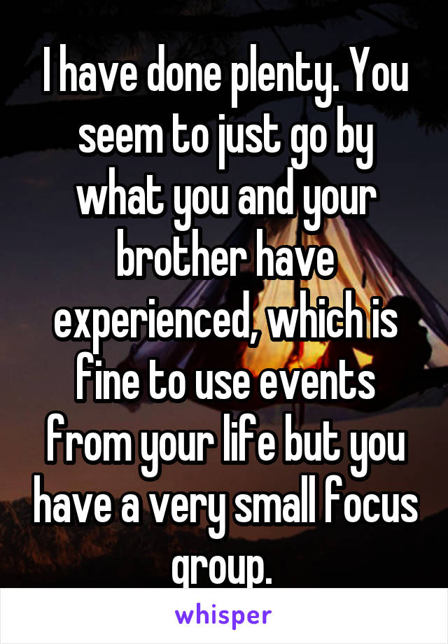 I have done plenty. You seem to just go by what you and your brother have experienced, which is fine to use events from your life but you have a very small focus group. 