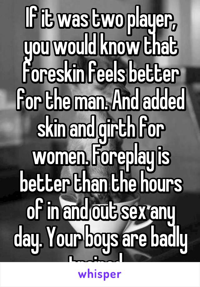 If it was two player, you would know that foreskin feels better for the man. And added skin and girth for women. Foreplay is better than the hours of in and out sex any day. Your boys are badly trained...