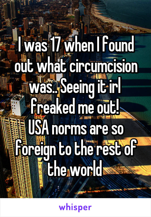 I was 17 when I found out what circumcision was.. Seeing it irl  freaked me out! 
USA norms are so foreign to the rest of the world 