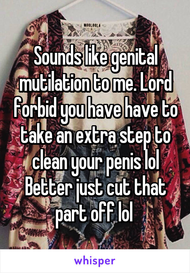 Sounds like genital mutilation to me. Lord forbid you have have to take an extra step to clean your penis lol
Better just cut that part off lol 