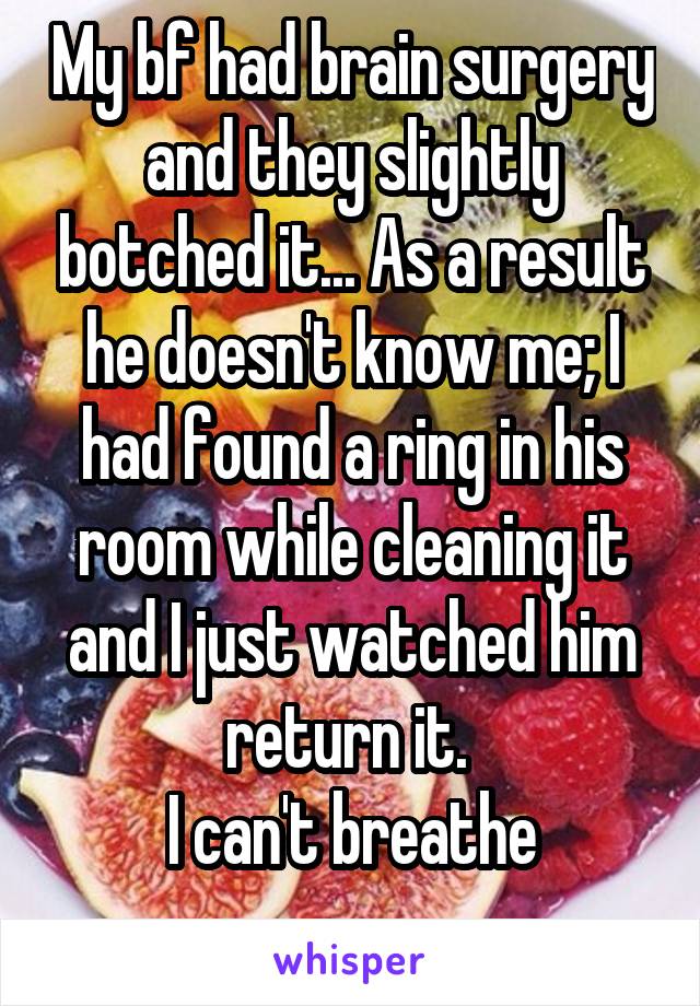 My bf had brain surgery and they slightly botched it... As a result he doesn't know me; I had found a ring in his room while cleaning it and I just watched him return it. 
I can't breathe
