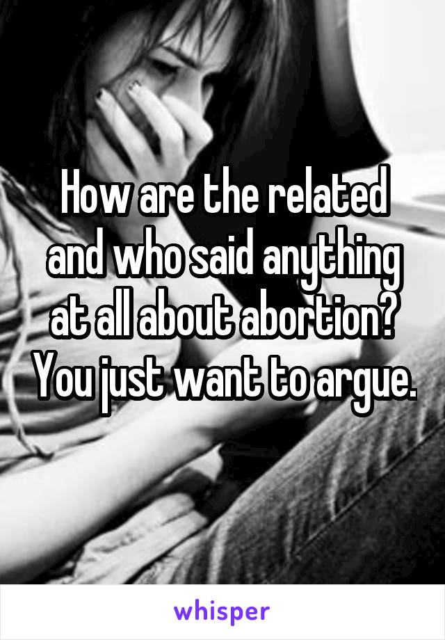 How are the related and who said anything at all about abortion? You just want to argue. 