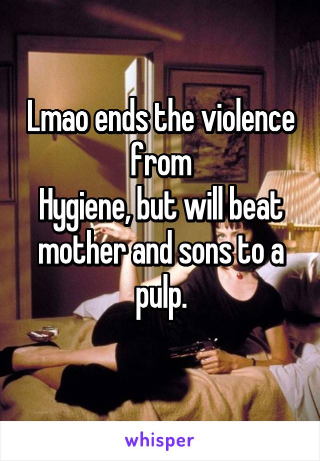 Lmao ends the violence from
Hygiene, but will beat mother and sons to a pulp.
