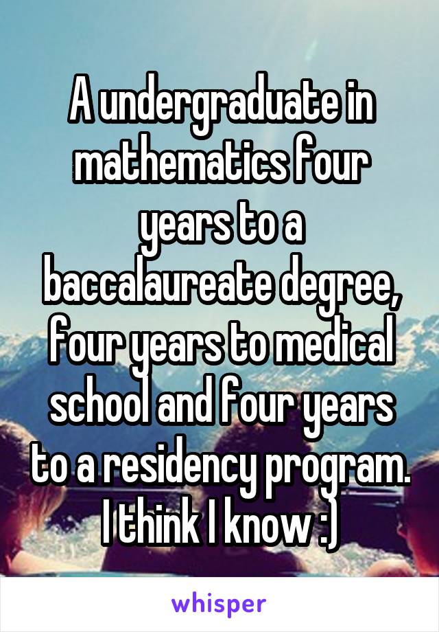  A undergraduate in mathematics four years to a baccalaureate degree, four years to medical school and four years to a residency program. I think I know :)