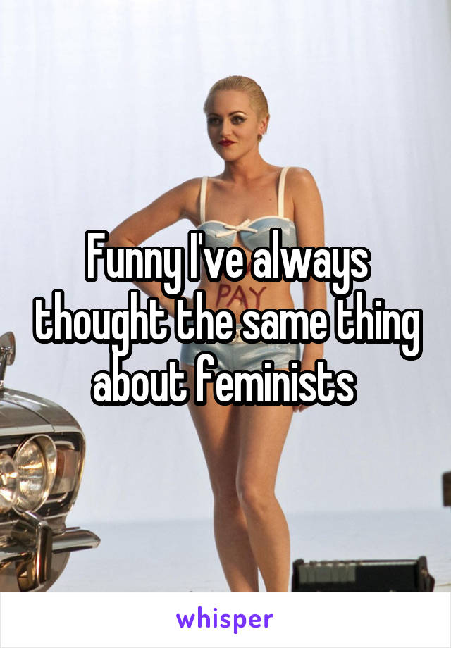 Funny I've always thought the same thing about feminists 