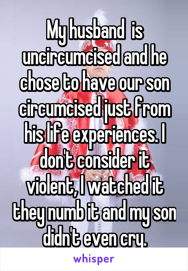 My husband  is uncircumcised and he chose to have our son circumcised just from his life experiences. I don't consider it violent, I watched it they numb it and my son didn't even cry.