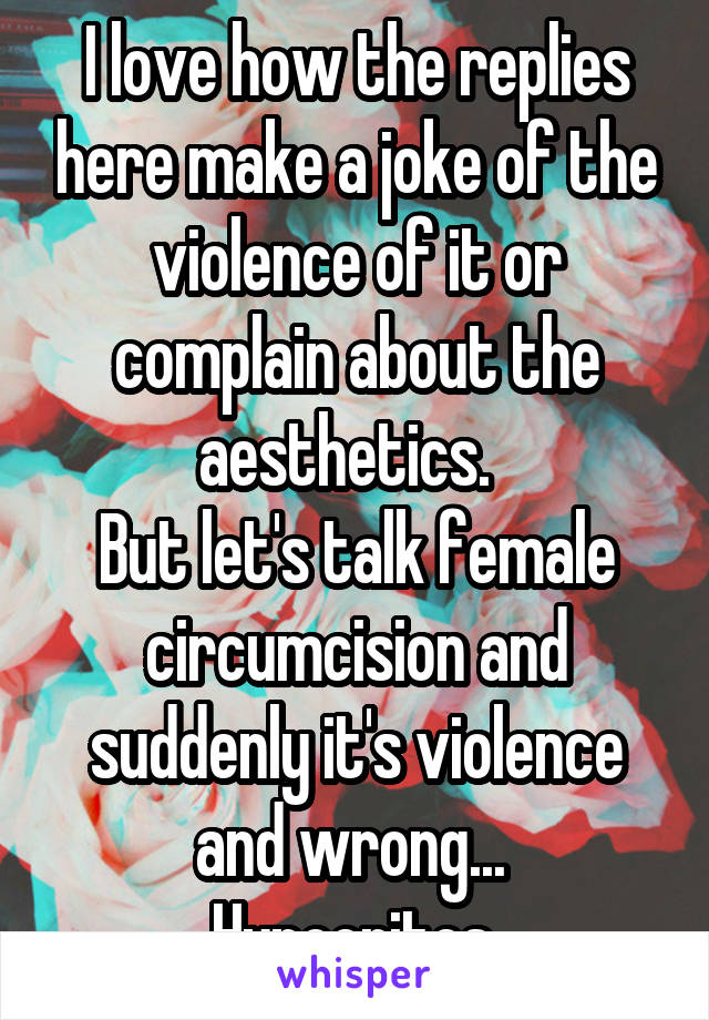 I love how the replies here make a joke of the violence of it or complain about the aesthetics.  
But let's talk female circumcision and suddenly it's violence and wrong... 
Hypocrites.