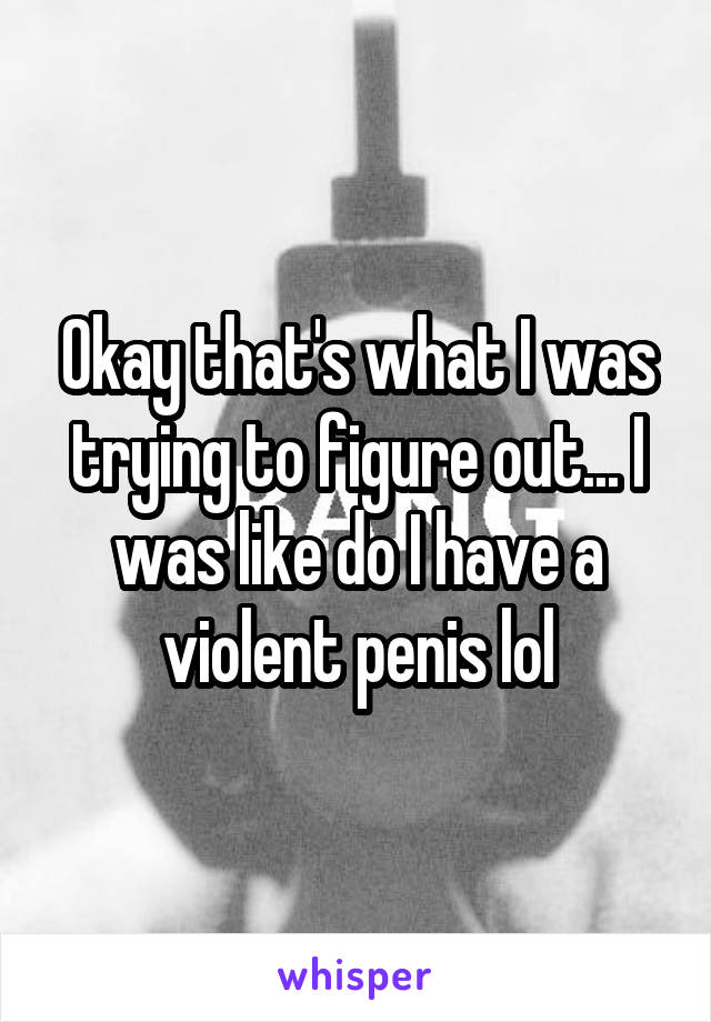 Okay that's what I was trying to figure out... I was like do I have a violent penis lol