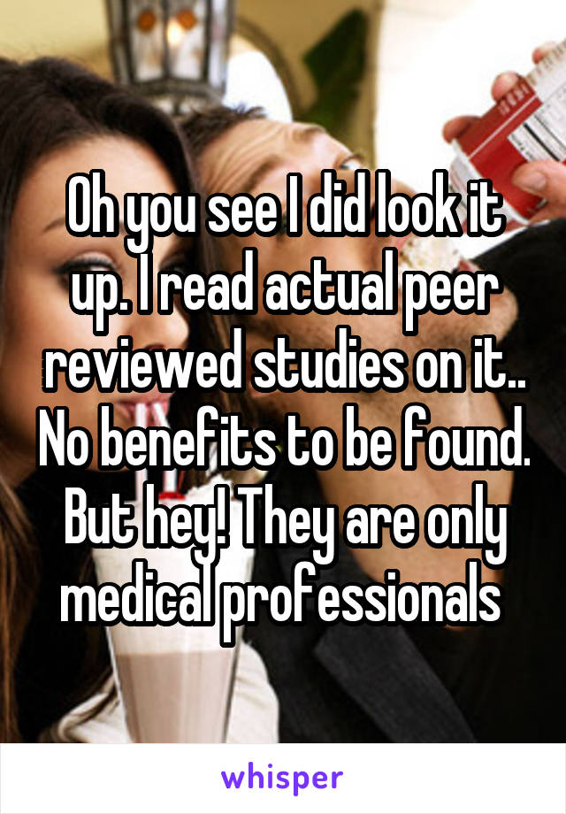 Oh you see I did look it up. I read actual peer reviewed studies on it.. No benefits to be found. But hey! They are only medical professionals 