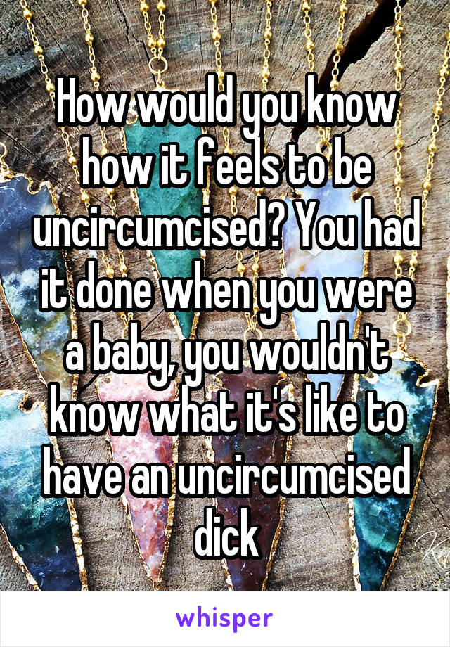 How would you know how it feels to be uncircumcised? You had it done when you were a baby, you wouldn't know what it's like to have an uncircumcised dick