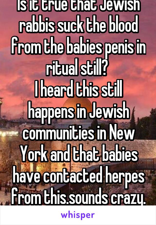 Is it true that Jewish rabbis suck the blood from the babies penis in ritual still? 
I heard this still happens in Jewish communities in New York and that babies have contacted herpes from this.sounds crazy. 