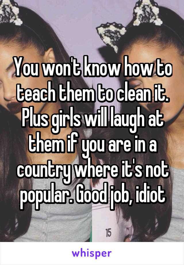 You won't know how to teach them to clean it. Plus girls will laugh at them if you are in a country where it's not popular. Good job, idiot