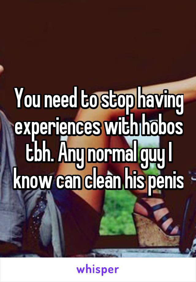 You need to stop having experiences with hobos tbh. Any normal guy I know can clean his penis