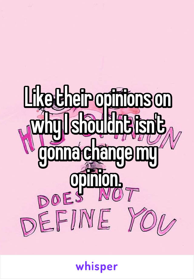 Like their opinions on why I shouldnt isn't gonna change my opinion. 