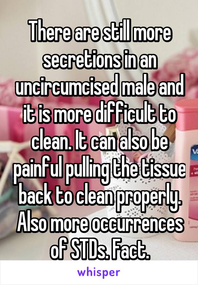 There are still more secretions in an uncircumcised male and it is more difficult to clean. It can also be painful pulling the tissue back to clean properly. Also more occurrences of STDs. Fact.