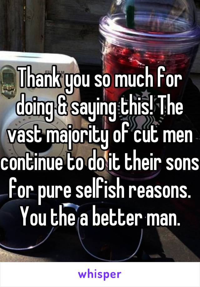 Thank you so much for doing & saying this! The vast majority of cut men continue to do it their sons for pure selfish reasons. You the a better man. 