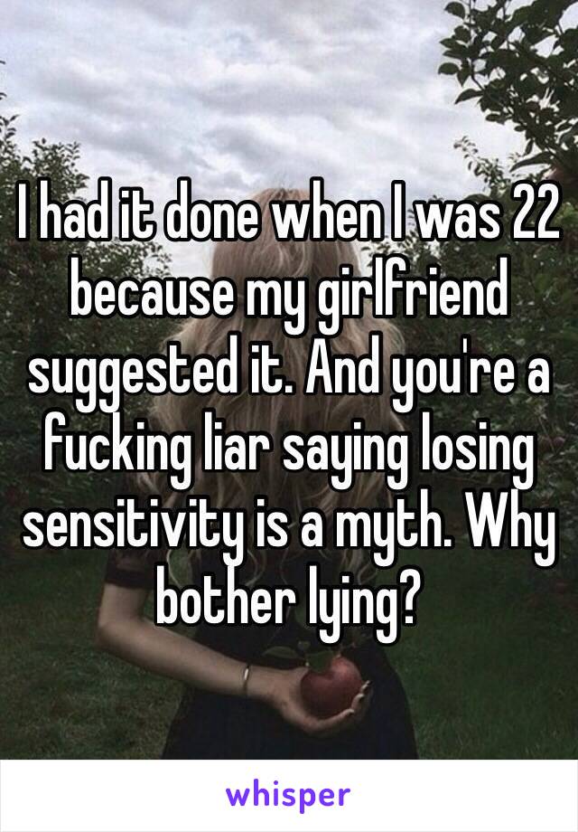 I had it done when I was 22 because my girlfriend suggested it. And you're a fucking liar saying losing sensitivity is a myth. Why bother lying?