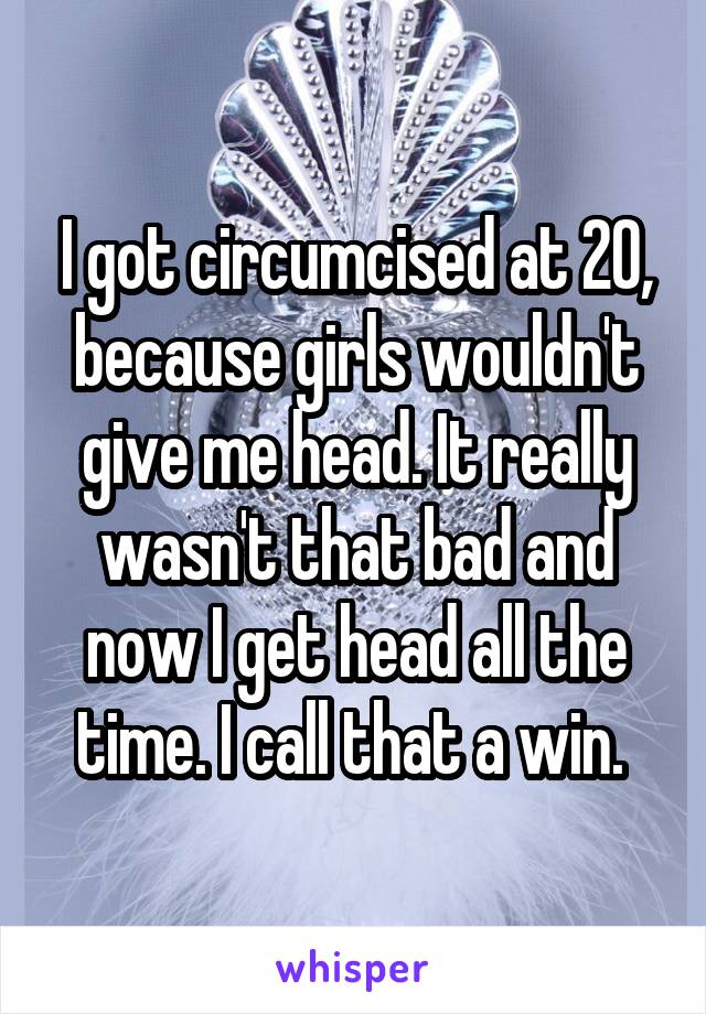 I got circumcised at 20, because girls wouldn't give me head. It really wasn't that bad and now I get head all the time. I call that a win. 