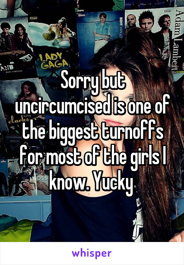 Sorry but uncircumcised is one of the biggest turnoffs for most of the girls I know. Yucky 