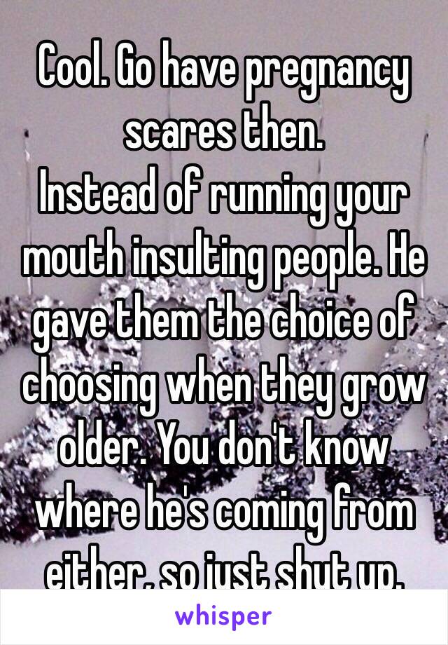 Cool. Go have pregnancy scares then. 
Instead of running your mouth insulting people. He gave them the choice of choosing when they grow older. You don't know where he's coming from either, so just shut up.  