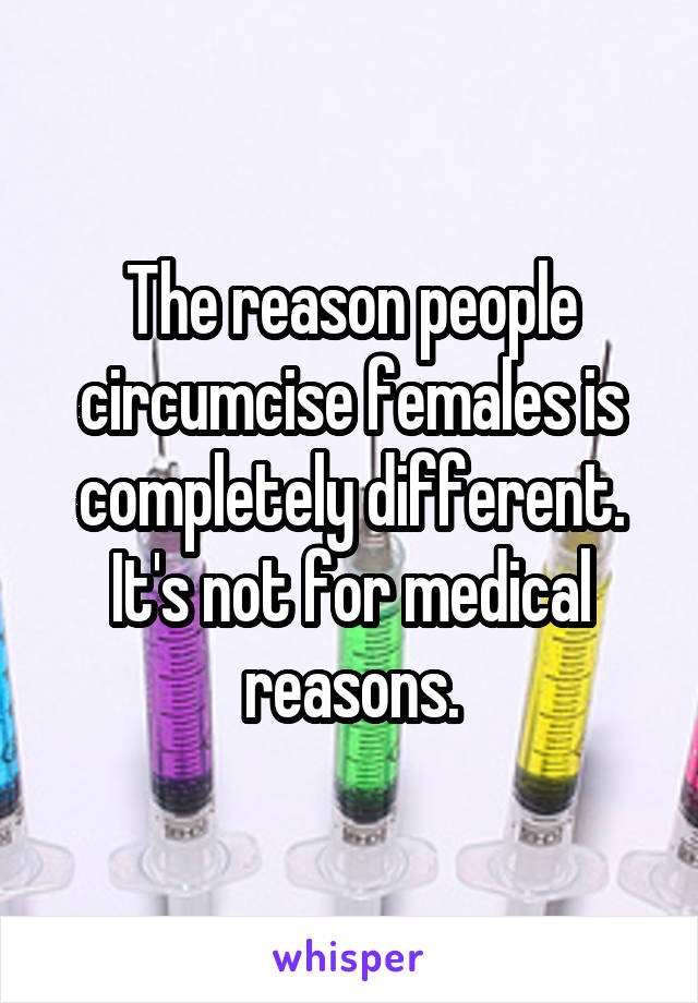 The reason people circumcise females is completely different. It's not for medical reasons.