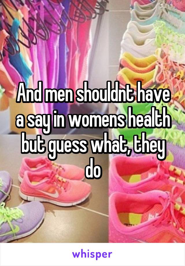 And men shouldnt have a say in womens health but guess what, they do