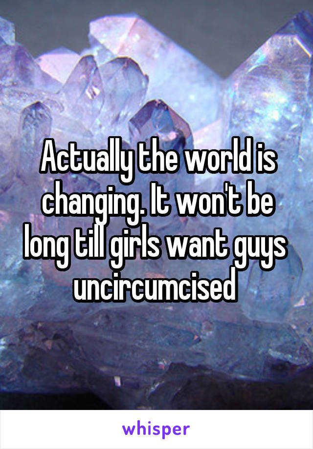 Actually the world is changing. It won't be long till girls want guys  uncircumcised 