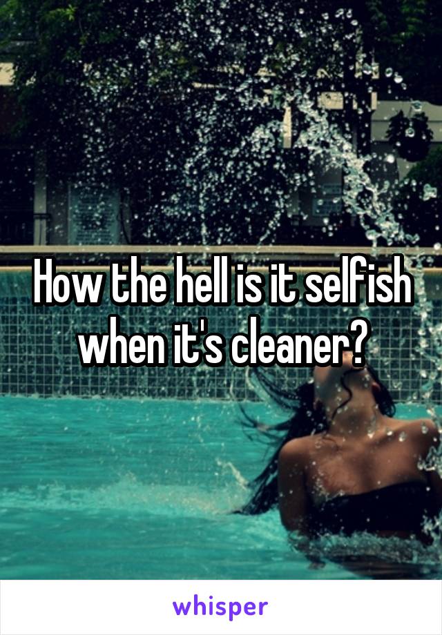 How the hell is it selfish when it's cleaner?