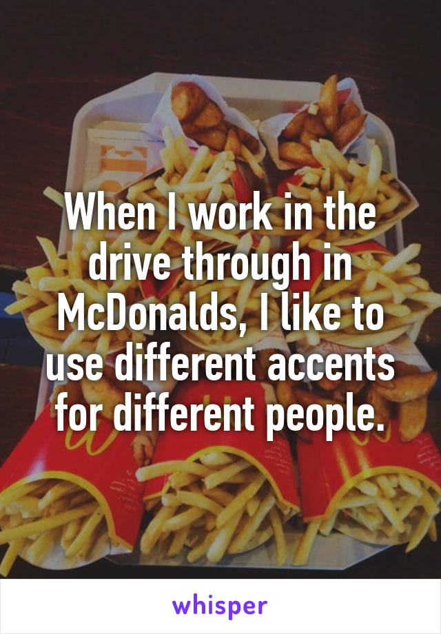 When I work in the drive through in McDonalds, I like to use different accents for different people.