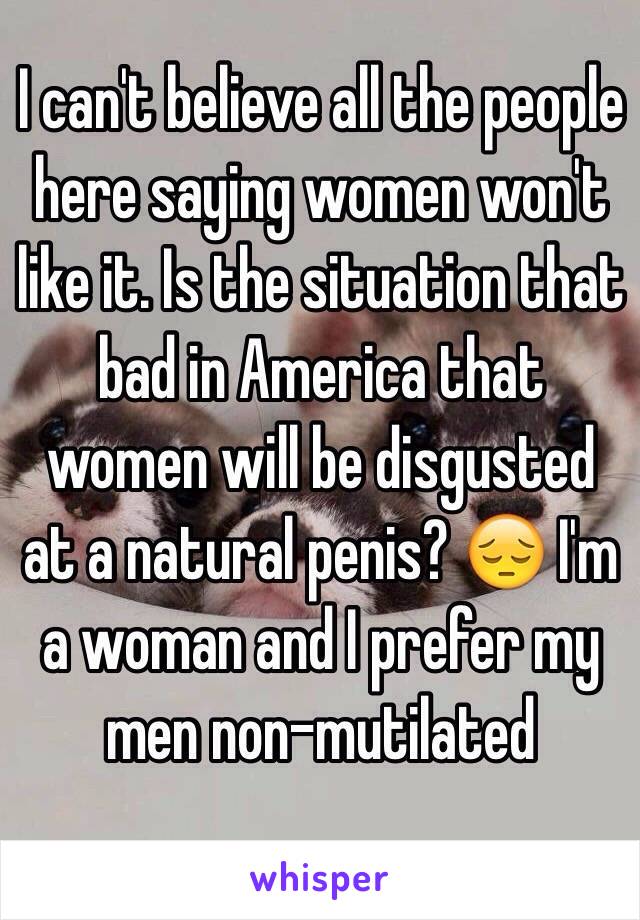 I can't believe all the people here saying women won't like it. Is the situation that bad in America that women will be disgusted at a natural penis? 😔 I'm a woman and I prefer my men non-mutilated