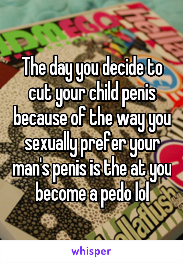 The day you decide to cut your child penis because of the way you sexually prefer your man's penis is the at you become a pedo lol