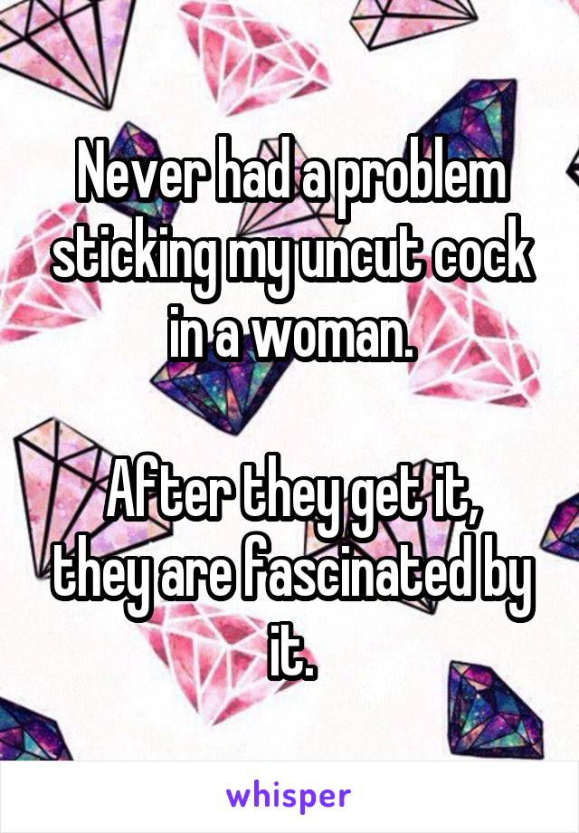 Never had a problem sticking my uncut cock in a woman.

After they get it, they are fascinated by it.