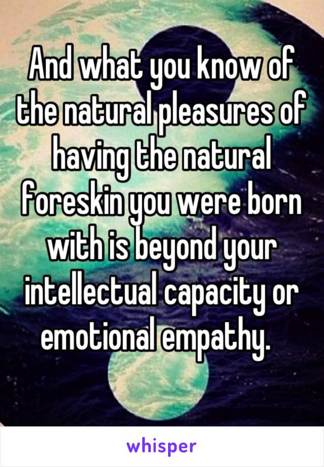 And what you know of the natural pleasures of having the natural foreskin you were born with is beyond your intellectual capacity or emotional empathy.  