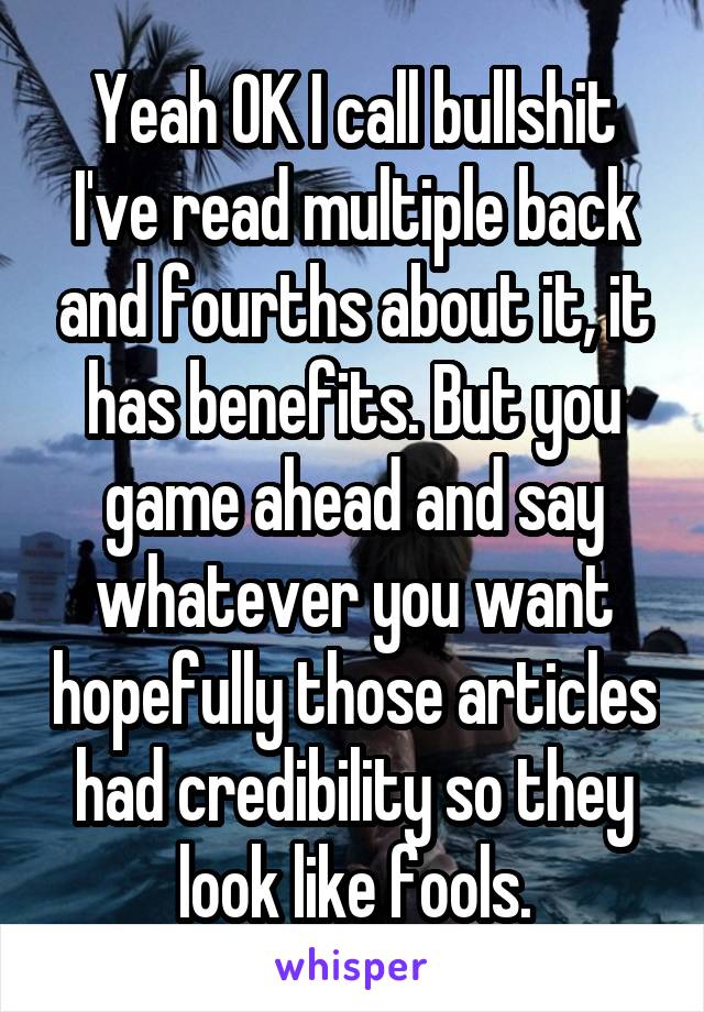 Yeah OK I call bullshit I've read multiple back and fourths about it, it has benefits. But you game ahead and say whatever you want hopefully those articles had credibility so they look like fools.