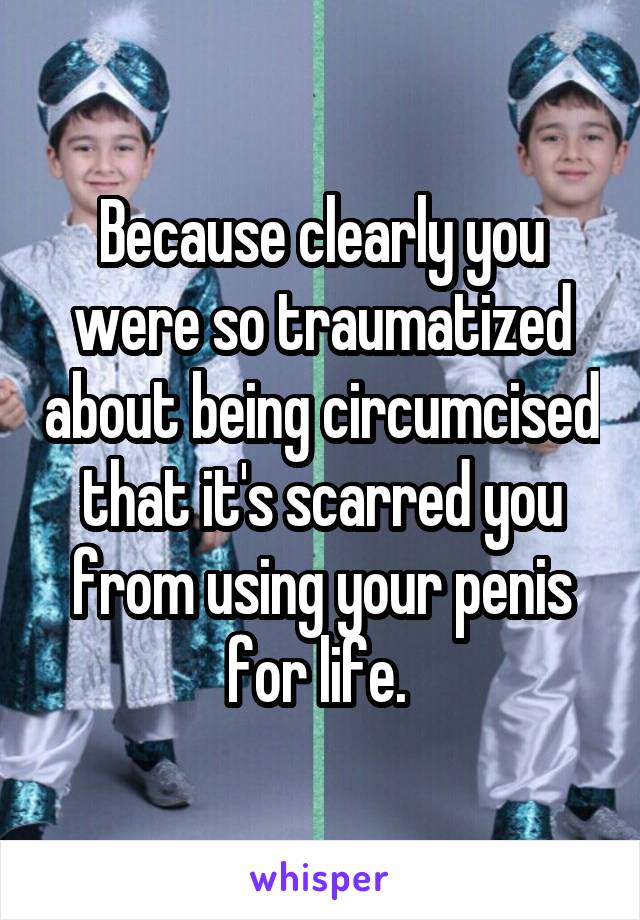 Because clearly you were so traumatized about being circumcised that it's scarred you from using your penis for life. 