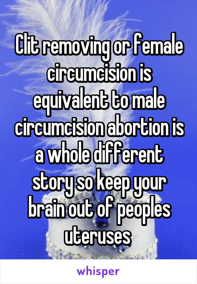 Clit removing or female circumcision is equivalent to male circumcision abortion is a whole different story so keep your brain out of peoples uteruses 