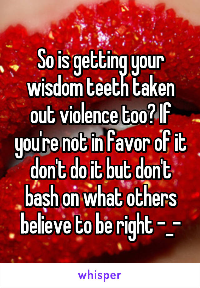 So is getting your wisdom teeth taken out violence too? If you're not in favor of it don't do it but don't bash on what others believe to be right -_-