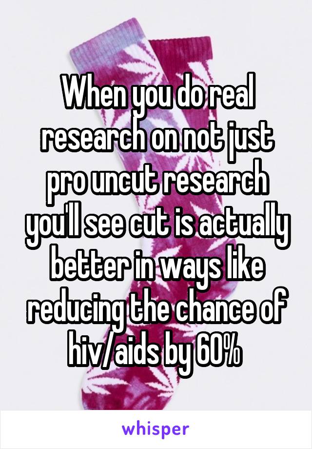 When you do real research on not just pro uncut research you'll see cut is actually better in ways like reducing the chance of hiv/aids by 60% 