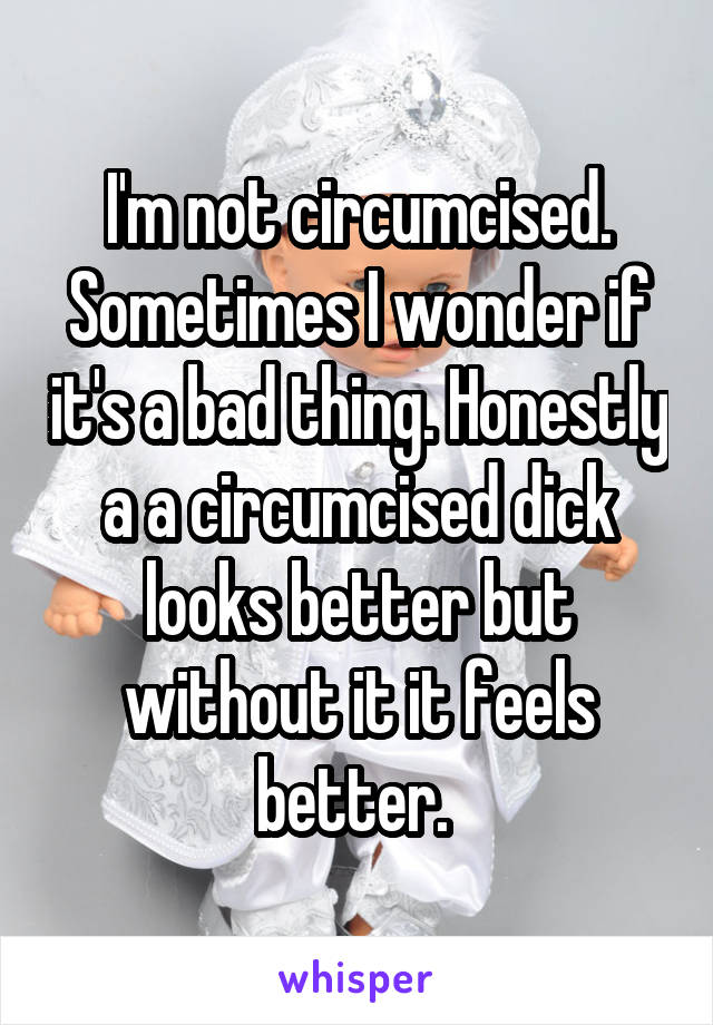 I'm not circumcised. Sometimes I wonder if it's a bad thing. Honestly a a circumcised dick looks better but without it it feels better. 