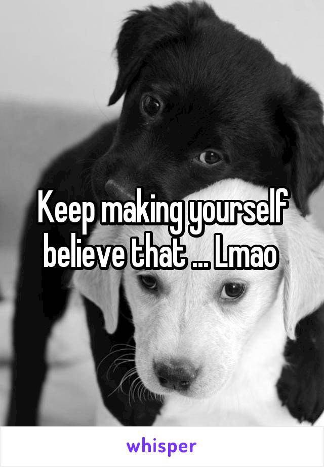 Keep making yourself believe that ... Lmao 