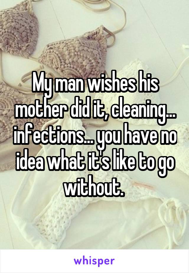 My man wishes his mother did it, cleaning... infections... you have no idea what it's like to go without. 